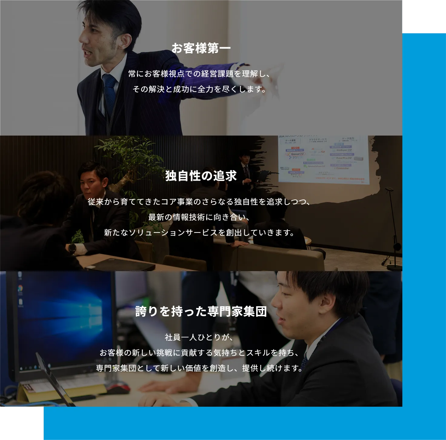 1.お客様第一:常にお客様視点での経営課題を理解し、その解決と成功に全力を尽くします。2.独自性の追求:従来から育ててきたコア事業のさらなる独自性を追求しつつ、最新の情報技術に向き合い、新たなソリューションサービスを創出していきます。3.誇りを持った専門家集団:社員一人ひとりが、お客様の新しい挑戦に貢献する気持ちとスキルを持ち、専門家集団として新しい価値を創造し、提供し続けます。