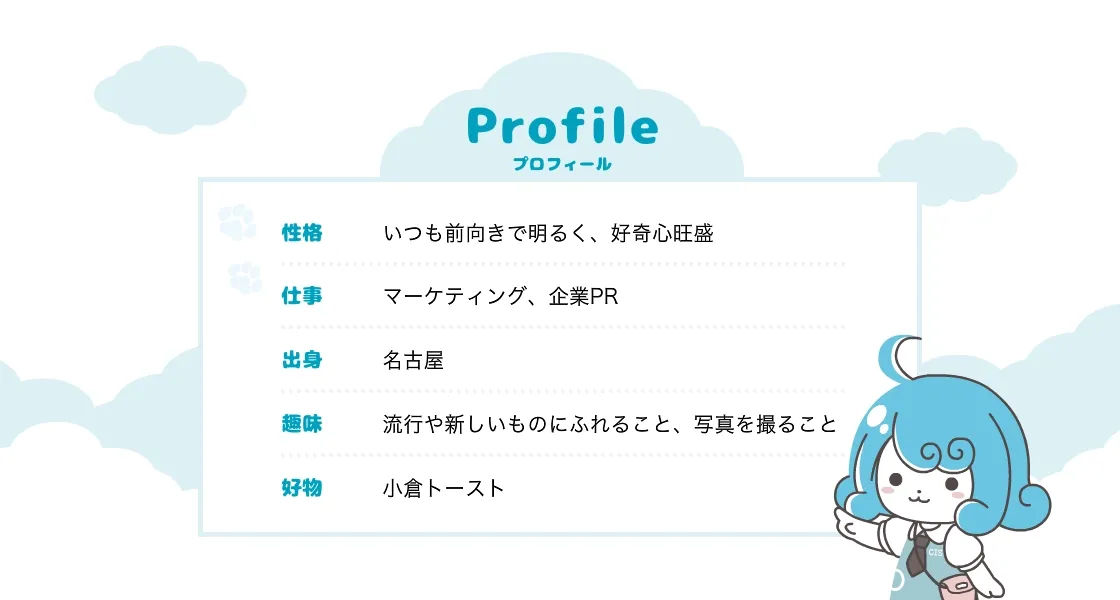 プロフィール 性格 いつも前向きで明るく、好奇心旺盛 仕事 マーケティング、企業PR 出身 名古屋 趣味 流行や新しいものにふれること、写真を撮ること 好物 小倉トースト