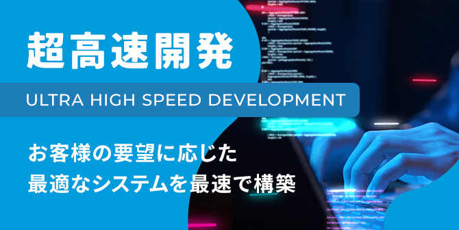 超高速開発 ULTRA HIGH SPEED DEBELOPMENT お客様の要望に応じた最適なシステムを最速で構築