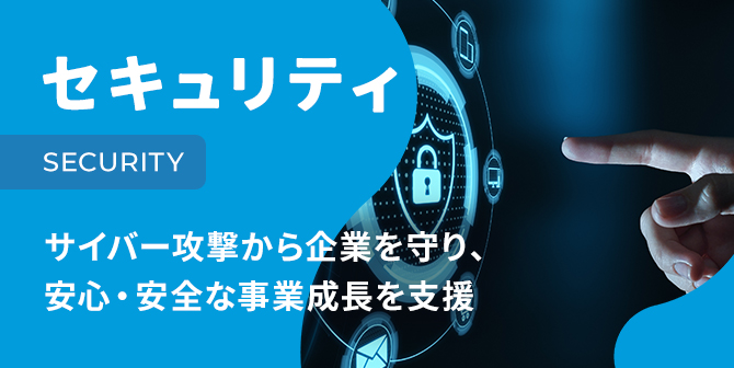 セキュリティ SECURITY サイバー攻撃から企業を守り、安心・安全な事業成長を支援