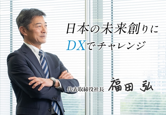 日本の未来創りにDXでチャレンジ。代表取締役社長 福田弘