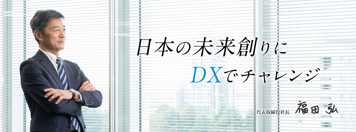 日本の未来創りにDXでチャレンジ。代表取締役社長 福田弘