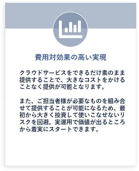 費用対効果の高い実現: クラウドサービスをできるだけ素のまま提供することで、大きなコストをかけることなく提供が可能となります。また、ご担当者様が必要なものを組み合せて提供することが可能になるため、最初から大きく投資して使いこなせないリスクを回避。実運用で価値が出るところから着実にスタートできます。
