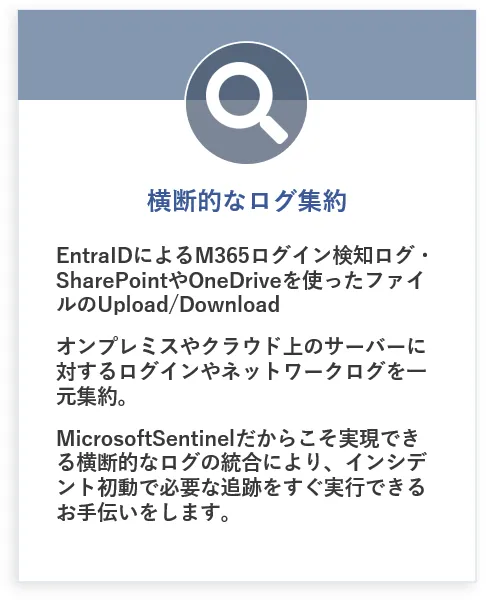 横断的なログ集約:EntraIDによるM365ログイン検知ログ・SharePointやOneDriveを使ったファイルのUpload/DownIoad、オンプレミスやクラウド上のサーバーに対するログインやネットワークログを一元集約。MicrosoftSentinelだからこそ実現できる横断的なログの統合により、インシデント初動で必要な追跡をすぐ実行できるお手伝いをします。