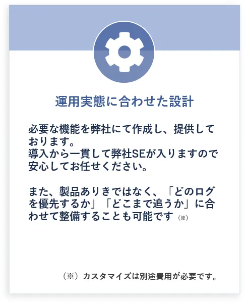 運用実態に合わせた設計: 必要な機能を弊社にて作成し、提供しております。導入から一貫して弊社SEが入りますので安心してお任せください。また、製品ありきではなく、「どのログを優先するか」「どこまで追うか」に合わせて整備することも可能です(※)(※)カスタマイズは別途費用が必要です。
