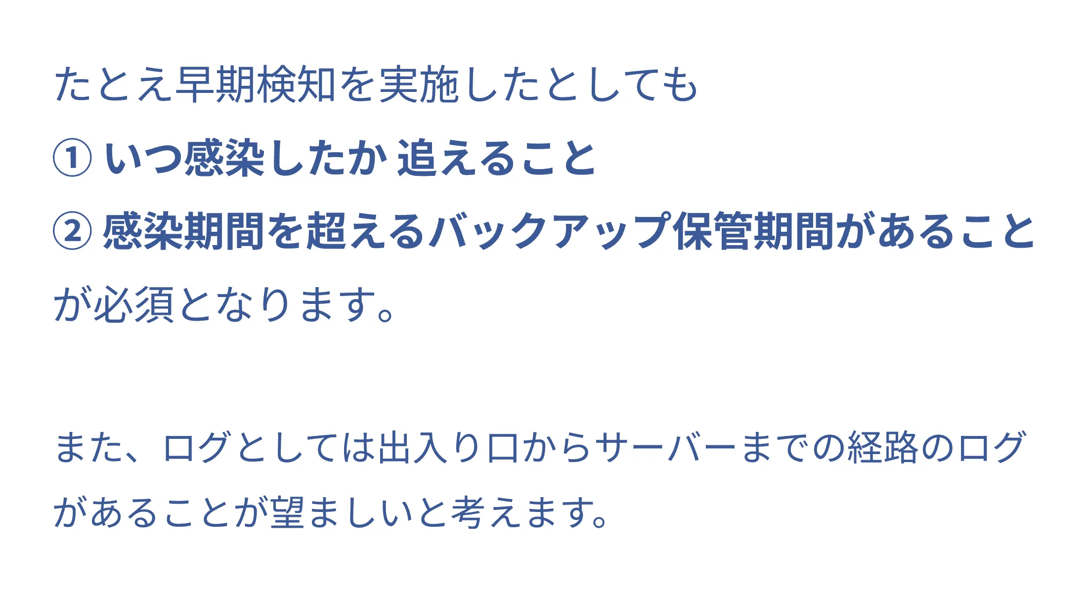 たとえ早期検知を実施したとしても①いつ感染したか追えること②感染期間を超えるバックアップ保管期間があることが必須となります。また、ログとしては出入り口からサーバーまでの経路のログがあることが望ましいと考えます。